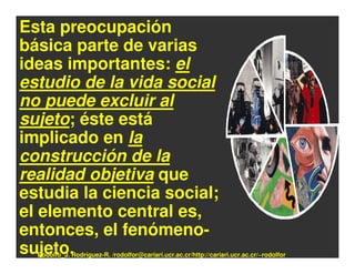 Esta preocupación
básica parte de varias
ideas importantes: el
estudio de la vida social
no puede excluir al
sujeto; éste está
implicado en la
construcción de la
realidad objetiva que
estudia la ciencia social;
el elemento central es,
entonces, el fenómeno-
sujeto.
  Rodolfo_J. Rodríguez-R. /rodolfor@cariari.ucr.ac.cr/http://cariari.ucr.ac.cr/~rodolfor
 