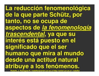 La reducción fenomenológica
de la que parte Schütz, por
tanto, no se ocupa de
aspectos de la fenomenología
trascendental, ya que su
interés está puesto en el
significado que el ser
humano que mira al mundo
desde una actitud natural
atribuye a los fenómenos.
 Rodolfo_J. Rodríguez-R. /rodolfor@cariari.ucr.ac.cr/http://cariari.ucr.ac.cr/~rodolfor
 