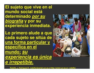 El sujeto que vive en el
mundo social está
determinado por su
biografía y por su
experiencia inmediata.
Lo primero alude a que
cada sujeto se sitúa de
una forma particular y
específica en el
mundo; su
experiencia es única
e irrepetible.
  Rodolfo_J. Rodríguez-R. /rodolfor@cariari.ucr.ac.cr/http://cariari.ucr.ac.cr/~rodolfor
 
