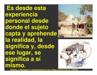 Es desde esta
experiencia
personal desde
donde el sujeto
capta y aprehende
la realidad, la
significa y, desde
ese lugar, se
significa a sí
mismo.
 Rodolfo_J. Rodríguez-R. /rodolfor@cariari.ucr.ac.cr/http://cariari.ucr.ac.cr/~rodolfor
 