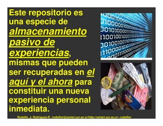 Este repositorio es
una especie de
almacenamiento
pasivo de
experiencias,
mismas que pueden
ser recuperadas en el
aquí y el ahora para
constituir una nueva
experiencia personal
inmediata.
  Rodolfo_J. Rodríguez-R. /rodolfor@cariari.ucr.ac.cr/http://cariari.ucr.ac.cr/~rodolfor
 