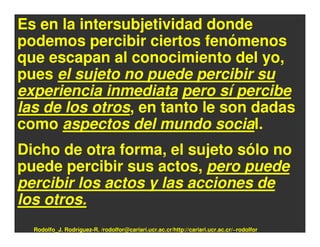 Es en la intersubjetividad donde
podemos percibir ciertos fenómenos
que escapan al conocimiento del yo,
pues el sujeto no puede percibir su
experiencia inmediata pero sí percibe
las de los otros, en tanto le son dadas
como aspectos del mundo social.
Dicho de otra forma, el sujeto sólo no
puede percibir sus actos, pero puede
percibir los actos y las acciones de
los otros.
  Rodolfo_J. Rodríguez-R. /rodolfor@cariari.ucr.ac.cr/http://cariari.ucr.ac.cr/~rodolfor
 