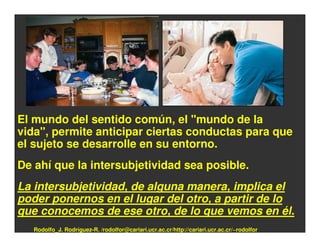 El mundo del sentido común, el "mundo de la
vida", permite anticipar ciertas conductas para que
el sujeto se desarrolle en su entorno.
De ahí que la intersubjetividad sea posible.
La intersubjetividad, de alguna manera, implica el
poder ponernos en el lugar del otro, a partir de lo
que conocemos de ese otro, de lo que vemos en él.
   Rodolfo_J. Rodríguez-R. /rodolfor@cariari.ucr.ac.cr/http://cariari.ucr.ac.cr/~rodolfor
 