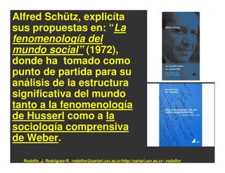 Alfred Schütz, explicíta
sus propuestas en: “La
fenomenología del
mundo social” (1972),
donde ha tomado como
punto de partida para su
análisis de la estructura
significativa del mundo
tanto a la fenomenología
de Husserl como a la
sociología comprensiva
de Weber.

  Rodolfo_J. Rodríguez-R. /rodolfor@cariari.ucr.ac.cr/http://cariari.ucr.ac.cr/~rodolfor
 