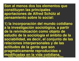 Son al menos dos los elementos que
constituyen las principales
aportaciones de Alfred Schütz al
pensamiento sobre lo social:
1) la incorporación del mundo cotidiano
a la investigación sociológica, a partir
de la reivindicación como objeto de
estudio de la sociología el ámbito de la
sociabilidad, es decir, el conjunto de las
relaciones interpersonales y de las
actitudes de la gente que son
pragmáticamente reproducidas o
modificadas en la vida cotidiana.
  Rodolfo_J. Rodríguez-R. /rodolfor@cariari.ucr.ac.cr/http://cariari.ucr.ac.cr/~rodolfor
 