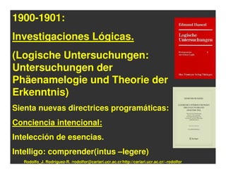 1900-1901:
Investigaciones Lógicas.
(Logische Untersuchungen:
Untersuchungen der
Phäenamelogie und Theorie der
Erkenntnis)
Sienta nuevas directrices programáticas:
Conciencia intencional:
Intelección de esencias.
Intelligo: comprender(intus –legere)
   Rodolfo_J. Rodríguez-R. /rodolfor@cariari.ucr.ac.cr/http://cariari.ucr.ac.cr/~rodolfor
 