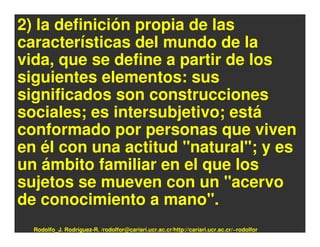 2) la definición propia de las
características del mundo de la
vida, que se define a partir de los
siguientes elementos: sus
significados son construcciones
sociales; es intersubjetivo; está
conformado por personas que viven
en él con una actitud "natural"; y es
un ámbito familiar en el que los
sujetos se mueven con un "acervo
de conocimiento a mano".
  Rodolfo_J. Rodríguez-R. /rodolfor@cariari.ucr.ac.cr/http://cariari.ucr.ac.cr/~rodolfor
 
