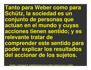 Tanto para Weber como para
Schütz, la sociedad es un
conjunto de personas que
actúan en el mundo y cuyas
acciones tienen sentido; y es
relevante tratar de
comprender este sentido para
poder explicar los resultados
del accionar de los sujetos.
 Rodolfo_J. Rodríguez-R. /rodolfor@cariari.ucr.ac.cr/http://cariari.ucr.ac.cr/~rodolfor
 