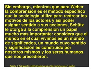 Sin embargo, mientras que para Weber
la comprensión es el método específico
que la sociología utiliza para rastrear los
motivos de los actores y así poder
asignar sentido a sus acciones, Schütz
le otorga a la comprensión un papel
mucho más importante: considera que el
mundo en el cual vivimos es un mundo
de significados, un mundo cuyo sentido
y significación es construido por
nosotros mismos y los seres humanos
que nos precedieron.

  Rodolfo_J. Rodríguez-R. /rodolfor@cariari.ucr.ac.cr/http://cariari.ucr.ac.cr/~rodolfor
 