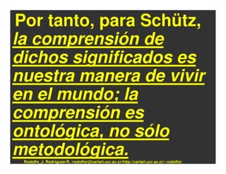 Por tanto, para Schütz,
la comprensión de
dichos significados es
nuestra manera de vivir
en el mundo; la
comprensión es
ontológica, no sólo
metodológica.
 Rodolfo_J. Rodríguez-R. /rodolfor@cariari.ucr.ac.cr/http://cariari.ucr.ac.cr/~rodolfor
 
