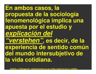 En ambos casos, la
propuesta de la sociología
fenomenológica implica una
apuesta por el estudio y
explicación del
“verstehen”, es decir, de la
experiencia de sentido común
del mundo intersubjetivo de
la vida cotidiana.
 Rodolfo_J. Rodríguez-R. /rodolfor@cariari.ucr.ac.cr/http://cariari.ucr.ac.cr/~rodolfor
 