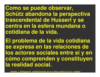 Como se puede observar,
Schütz abandona la perspectiva
trascendental de Husserl y se
centra en la esfera mundana o
cotidiana de la vida.
El problema de la vida cotidiana
se expresa en las relaciones de
los actores sociales entre sí y en
cómo comprenden y constituyen
la realidad social.
 Rodolfo_J. Rodríguez-R. /rodolfor@cariari.ucr.ac.cr/http://cariari.ucr.ac.cr/~rodolfor
 
