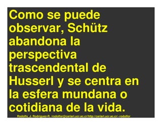Como se puede
observar, Schütz
abandona la
perspectiva
trascendental de
Husserl y se centra en
la esfera mundana o
cotidiana de la vida.
 Rodolfo_J. Rodríguez-R. /rodolfor@cariari.ucr.ac.cr/http://cariari.ucr.ac.cr/~rodolfor
 