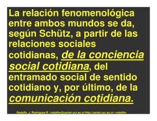 La relación fenomenológica
entre ambos mundos se da,
según Schütz, a partir de las
relaciones sociales
cotidianas, de la conciencia
social cotidiana, del
entramado social de sentido
cotidiano y, por último, de la
comunicación cotidiana.
 Rodolfo_J. Rodríguez-R. /rodolfor@cariari.ucr.ac.cr/http://cariari.ucr.ac.cr/~rodolfor
 