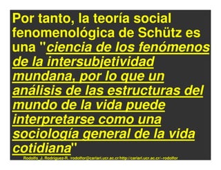 Por tanto, la teoría social
fenomenológica de Schütz es
una "ciencia de los fenómenos
de la intersubjetividad
mundana, por lo que un
análisis de las estructuras del
mundo de la vida puede
interpretarse como una
sociología general de la vida
cotidiana"
 Rodolfo_J. Rodríguez-R. /rodolfor@cariari.ucr.ac.cr/http://cariari.ucr.ac.cr/~rodolfor
 