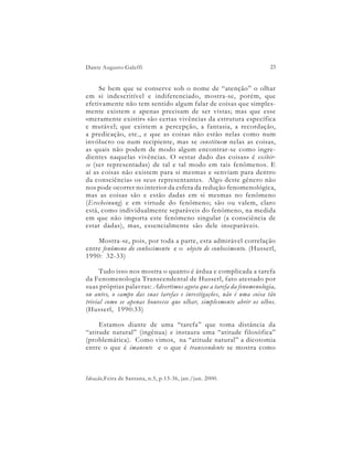 Dante Augusto Galeffi                                                23


     Se bem que se conserve sob o nome de “atenção” o olhar
em si indescritível e indiferenciado, mostra-se, porém, que
efetivamente não tem sentido algum falar de coisas que simples-
mente existem e apenas precisam de ser vistas; mas que esse
«meramente existir» são certas vivências da estrutura específica
e mutável; que existem a percepção, a fantasia, a recordação,
a predicação, etc., e que as coisas não estão nelas como num
invólucro ou num recipiente, mas se constituem nelas as coisas,
as quais não podem de modo algum encontrar-se como ingre-
dientes naquelas vivências. O «estar dado das coisas» é exibir-
se (ser representadas) de tal e tal modo em tais fenômenos. E
aí as coisas não existem para si mesmas e «enviam para dentro
da consciência» os seus representantes. Algo deste gênero não
nos pode ocorrer no interior da esfera da redução fenomenológica,
mas as coisas são e estão dadas em si mesmas no fenômeno
(Erscheinung) e em virtude do fenômeno; são ou valem, claro
está, como individualmente separáveis do fenômeno, na medida
em que não importa este fenômeno singular (a consciência de
estar dadas), mas, essencialmente são dele inseparáveis.

    Mostra-se, pois, por toda a parte, esta admirável correlação
entre fenômeno do conhecimento e o objeto de conhecimento. (Husserl,
1990: 32-33)

      Tudo isso nos mostra o quanto é árdua e complicada a tarefa
da Fenomenologia Transcendental de Husserl, fato atestado por
suas próprias palavras: Advertimos agora que a tarefa da fenomenologia,
ou antes, o campo das suas tarefas e investigações, não é uma coisa tão
trivial como se apenas houvesse que olhar, simplesmente abrir os olhos.
(Husserl, 1990:33)

     Estamos diante de uma “tarefa” que toma distância da
“atitude natural” (ingênua) e instaura uma “atitude filosófica”
(problemática). Como vimos, na “atitude natural” a dicotomia
entre o que é imanente e o que é transcendente se mostra como



Ideação,Feira de Santana, n.5, p.13-36, jan./jun. 2000.
 