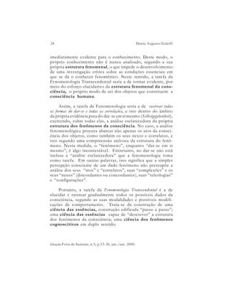 24                                                        Dante Augusto Galeffi


imediatamente evidente para o conhecimento. Deste modo, o
próprio conhecimento não é nunca analisado, segundo a sua
própria estrutura fenomenal, o que impede o desenvolvimento
de uma investigação crítica sobre as condições essenciais em
que se dá o conhecer fenomênico. Neste sentido, a tarefa da
Fenomenologia Transcendental seria a de tornar evidente, por
meio do esforço elucidativo da estrutura fenomenal da cons-
ciência, o próprio modo de ser dos objetos que constituem a
consciência humana.

     Assim, a tarefa da Fenomenologia seria a de rastrear todas
as formas do dar-se e todas as correlações, e isto dentro do âmbito
da própria evidência pura do dar-se em si mesmo (Selbstgegebenheit),
exercendo, sobre todas elas, a análise esclarecedora da própria
estrutura dos fenômenos da consciência. No caso, a análise
fenomenológica procura abarcar não apenas os atos da consci-
ência dos objetos, como também os seus nexos e correlatos, e
isto segundo uma compreensão unívoca da estrutura do fenô-
meno. Nesta medida, o “fenômeno”, enquanto “dar-se em si
mesmo”, é algo incontestável. Entretanto, no dar-se não está
inclusa a “análise esclarecedora” que a fenomenologia toma
como tarefa. Em outras palavras, isto significa que a simples
percepção consciente de um dado fenômeno não pressupõe a
análise dos seus “atos” e “correlatos”, suas “complexões” e os
seus “nexos” (discordantes ou concordantes), suas “teleologias”
e “configurações”.

     Portanto, a tarefa da Fenomenologia Transcendental é a de
elucidar e rastrear gradualmente todos os possíveis dados da
consciência, segundo as suas modalidades e possíveis modifi-
cações de comportamento. Trata-se da construção de uma
ciência das essências, construção edificada “passo a passo”;
uma ciência das essências capaz de “descrever” a estrutura
dos fenômenos da consciência; uma ciência dos fenômenos
cognoscitivos em duplo sentido:



Ideação,Feira de Santana, n.5, p.13-36, jan./jun. 2000.
 