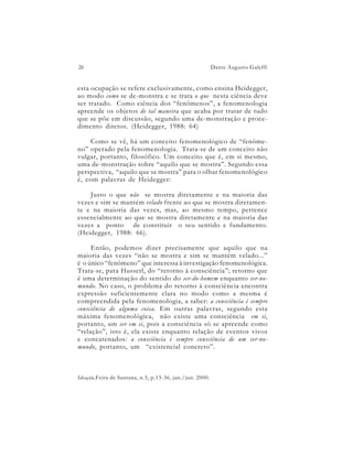 26                                                        Dante Augusto Galeffi


esta ocupação se refere exclusivamente, como ensina Heidegger,
ao modo como se de-monstra e se trata o que nesta ciência deve
ser tratado. Como ciência dos “fenômenos”, a fenomenologia
apreende os objetos de tal maneira que acaba por tratar de tudo
que se põe em discussão, segundo uma de-monstração e proce-
dimento diretos. (Heidegger, 1988: 64)

    Como se vê, há um conceito fenomenológico de “fenôme-
no” operado pela fenomenologia. Trata-se de um conceito não
vulgar, portanto, filosófico. Um conceito que é, em si mesmo,
uma de-monstração sobre “aquilo que se mostra”. Segundo essa
perspectiva, “aquilo que se mostra” para o olhar fenomenológico
é, com palavras de Heidegger:

    Justo o que não se mostra diretamente e na maioria das
vezes e sim se mantém velado frente ao que se mostra diretamen-
te e na maioria das vezes, mas, ao mesmo tempo, pertence
essencialmente ao que se mostra diretamente e na maioria das
vezes a ponto de constituir o seu sentido e fundamento.
(Heidegger, 1988: 66).

     Então, podemos dizer precisamente que aquilo que na
maioria das vezes “não se mostra e sim se mantém velado...”
é o único “fenômeno” que interessa à investigação fenomenológica.
Trata-se, para Husserl, do “retorno à consciência”; retorno que
é uma determinação do sentido do ser-do-homem enquanto ser-no-
mundo. No caso, o problema do retorno à consciência encontra
expressão suficientemente clara no modo como a mesma é
compreendida pela fenomenologia, a saber: a consciência é sempre
consciência de alguma coisa. Em outras palavras, segundo esta
máxima fenomenológica, não existe uma consciência em si,
portanto, um ser em si, pois a consciência só se apreende como
“relação”, isto é, ela existe enquanto relação de eventos vivos
e concatenados: a consciência é sempre consciência de um ser-no-
mundo, portanto, um “existencial concreto”.



Ideação,Feira de Santana, n.5, p.13-36, jan./jun. 2000.
 