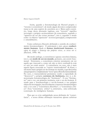 Dante Augusto Galeffi                                              27


        Assim, quando a fenomenologia de Husserl propõe o
“retorno à consciência”, de modo algum devemos compreender
tratar-se de uma espécie de consciência em si. Muito pelo contrá-
rio, longe desta abstração ingênua, este “retorno” significa
investigar o próprio acontecimento da consciência, segundo o
“aparecer do ser das coisas mesmas”, isto é, segundo o modo
como os objetos “aparecem” na nossa percepção, compreensão
e entendimento.

    Como enfatizava Husserl, definindo o sentido do conheci-
mento fenomenológico: O conhecimento é, pois, apenas conheci-
mento humano , ligado às formas intelectuais humana s, in-
capaz de atingir a natureza das próprias coisas, as coisas em si.
(Husserl, 1990: 44)

     De modo análogo, a consciência é apenas consciência humana,
isto é, um modo de ser-no-mundo, portanto, um existir feno-
menal. Entretanto, a consciência consiste justamente em ser
aquilo que transcende e, como tal, não se deve confundi-la com
os entes em estado natural. A consciência, no caso, não é mais
aquela figura associada ao “sujeito transcendental” de Kant, e
sim muito mais o próprio ser-do-homem-no-mundo, o que descortina
uma perspectiva completamente “nova” para a filosofia transcendental.
No caso, o transcendental permanece sendo a capacidade de
“descrever” a própria estrutura do fenômeno, isto é, a de-
monstração fenomenológica do “fenômeno”. E este “fenôme-
no” tem a ver, em primeira instância, com o ser-do-homem. E
sendo para a fenomenologia o ser-do-homem o seu próprio
objeto de investigação, inevitavelmente o interesse fenomenológico
tem a ver com a “consciência filosófica”, a “consciência críti-
ca”. Essa “consciência crítica” é, entretanto, uma sofisticada
construção da inteligência humana.

    Para que se evite ambigüidade nessa definição de “consci-
ência”, a nossa última afirmação intenciona apenas enfatizar



Ideação,Feira de Santana, n.5, p.13-36, jan./jun. 2000.
 
