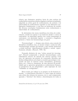 Dante Augusto Galeffi                                               29


ciência, que chamamos metafísica, brota de uma «crítica» do
conhecimento natural nas ciências singulares com base na intelecção,
adquirida na crítica geral do conhecimento, da essência e da
objetividade do conhecimento segundo as suas diferentes con-
figurações fundamentais, e com base na intelecção do sentido
das diversas correlações fundamentais entre conhecimento e
objetividade do conhecimento.

     Se abstrairmos das metas metafísicas da crítica do conhe-
cimento, atendo-nos apenas à sua tarefa de elucidar a essência do
conhecimento e da objetividade cognitiva, ela é então fenomenologia do
conhecimento e da objetividade cognitiva e constitui o fragmento
primeiro e básico da fenomenologia em geral.

     ‘Fenomenologia’ — designa uma ciência, uma conexão de
disciplinas científicas; mas, ao mesmo tempo e acima de tudo,
‘fenomenologia’ designa um método e uma atitude intelectual:
a atitude intelectual especificamente filosófica, o método especi-
ficamente filosófico. (Husserl, 1990: 46)

     Tomando distância de uma “esfera natural de investiga-
ção”, Husserl compreende o método fenomenológico como
radicalmente diverso do método das ciências naturais. Com
isso, ele apresenta um projeto de construção filosófica que
declara independência em relação ao modelo gnosiológico cons-
tituído em base às ciências exatas (matemática, geometria,
física, etc.). Trata-se, claramente, de uma abertura de possibi-
lidades que se apresenta apropriada ao conhecimento humano,
na perspectiva da sua formatividade e pela superação de suas
“realidades já configuradas”.

    Desse modo, por radicar-se no próprio ser-do-homem-no-
mundo, o conhecimento filosófico é o único capaz de realizar
uma crítica das ciências da natureza, isto é, uma compreensão
apurada e “absoluta” dos limites e determinações de todas as



Ideação,Feira de Santana, n.5, p.13-36, jan./jun. 2000.
 