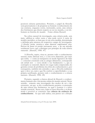 30                                                        Dante Augusto Galeffi


possíveis ciências particulares. Portanto, o papel da filosofia
seria precisamente o de propiciar ao homem o conhecimento de
sua essência, enquanto existe, instituindo, assim, uma ciência
dos fenômenos que dizem respeito ao ser-no-mundo, o ser-do-
homem na história do mundo. Como afirma Husserl:

     Na esfera natural da investigação, uma ciência pode, sem
mais, edificar-se sobre outra e uma pode servir à outra de
modelo metódico, se bem que só em certa medida, determinada
e definida pela natureza do respectivo campo de investigação.
A filosofia, porém, encontra-se numa dimensão completamente nova.
Precisa de pontos de partida inteiramente novos e de um método
totalmente novo, que a distingue por princípio de toda ciência
«natural». (Husserl, 1990: 47)

    A filosofia, repito, situa-se, perante todo o conhecimento
natural, numa dimensão nova, e a esta nova dimensão, por mais
que tenha — como já transparece no modo figurativo do falar
— conexões essenciais com as antigas dimensões, corresponde
um método novo — novo desde o seu fundamento —, que se
contrapõe ao «natural». Quem isto negar nada compreendeu do
genuíno estrato de problemas da crítica do conhecimento e, por
conseguinte, também não entendeu o que a filosofia realmente
quer e deve ser, nem o que lhe confere a especificidade e a sua
própria justificação, perante todo o conhecimento e a ciência
naturais. (Husserl, 1990: 49)

     Portanto, segundo a clareza abissal de Husserl, o conheci-
mento humano não é da mesma ordem do mundo natural. Neste
sentido, somente uma investigação dos modos de ser e das
estruturas em que se dá o conhecimento permite a construção
de uma ciência dos fenômenos, no qual o homem é o único
sentido essencial. Neste caso, logra-se fazer filosofia, e só deste
modo é possível se constituir uma ciência da essência do
conhecimento. Ao que tudo indica, esta parece ser a direção



Ideação,Feira de Santana, n.5, p.13-36, jan./jun. 2000.
 
