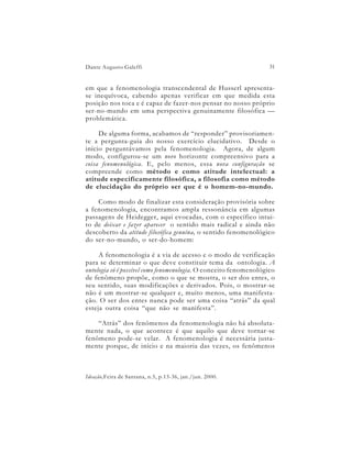Dante Augusto Galeffi                                              31


em que a fenomenologia transcendental de Husserl apresenta-
se inequívoca, cabendo apenas verificar em que medida esta
posição nos toca e é capaz de fazer-nos pensar no nosso próprio
ser-no-mundo em uma perspectiva genuinamente filosófica —
problemática.

     De alguma forma, acabamos de “responder” provisoriamen-
te a pergunta-guia do nosso exercício elucidativo. Desde o
início perguntávamos pela fenomenologia. Agora, de algum
modo, configurou-se um novo horizonte compreensivo para a
coisa fenomenológica. E, pelo menos, essa nova configuração se
compreende como método e como atitude intelectual: a
atitude especificamente filosófica, a filosofia como método
de elucidação do próprio ser que é o homem-no-mundo.

    Como modo de finalizar esta consideração provisória sobre
a fenomenologia, encontramos ampla ressonância em algumas
passagens de Heidegger, aqui evocadas, com o específico intui-
to de deixar e fazer aparecer o sentido mais radical e ainda não
descoberto da atitude filosófica genuína, o sentido fenomenológico
do ser-no-mundo, o ser-do-homem:

     A fenomenologia é a via de acesso e o modo de verificação
para se determinar o que deve constituir tema da ontologia. A
ontologia só é possível como fenomenologia. O conceito fenomenológico
de fenômeno propõe, como o que se mostra, o ser dos entes, o
seu sentido, suas modificações e derivados. Pois, o mostrar-se
não é um mostrar-se qualquer e, muito menos, uma manifesta-
ção. O ser dos entes nunca pode ser uma coisa “atrás” da qual
esteja outra coisa “que não se manifesta”.

    “Atrás” dos fenômenos da fenomenologia não há absoluta-
mente nada, o que acontece é que aquilo que deve tornar-se
fenômeno pode-se velar. A fenomenologia é necessária justa-
mente porque, de início e na maioria das vezes, os fenômenos



Ideação,Feira de Santana, n.5, p.13-36, jan./jun. 2000.
 