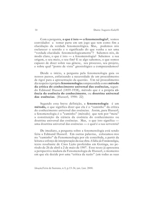 14                                                        Dante Augusto Galeffi


     Com a pergunta, o que é isto — a fenomenologia?, somos
convidados a tomar parte em um jogo que tem como fim a
elucidação da verdade fenomenológica. Mas, podemos nós
esclarecer o sentido e o significado do que venha a ser uma
“verdade elucidada fenomenologicamente”? Sabemos nós, de
modo claro, o que é isto — a fenomenologia? Sabemos a sua
origem, o seu meio, o seu fim? E se algo sabemos, o que somos
capazes de dizer sobre sua gênese, seu processo, seu projeto,
e sobre qual “ponto de vista” gnosiológico a compreendemos?

     Desde o início, a pergunta pela fenomenologia guia os
nossos passos, enfatizando a necessidade de um procedimento
de rigor para a apresentação da questão. Um tal procedimento
diz respeito à própria fenomenologia compreendida como método
da crítica do conhecimento universal das essências, segun-
do Edmund Husserl (1859-1938), método que é a própria ci-
ência da essência do conhecimento, ou doutrina universal
das essências. (Husserl, 1990: 22)

     Segundo essa breve definição, a fenomenologia é um
método, o que significa dizer que ela é o “caminho” da crítica
do conhecimento universal das essências. Assim, para Husserl,
a fenomenologia é o "caminho” (método) que tem por “meta”
a constituição da ciência da essência do conhecimento ou
doutrina universal das essências. Mas, o que isto significa —
uma doutrina universal das essências — e qual é a sua serventia?

     De imediato, a pergunta sobre a fenomenologia está sendo
feita a Edmund Husserl. Em outras palavras, colocamos-nos
no “caminho” da Fenomenologia por ele concebida, a partir da
leitura e esforço de interpretação da sua obra A Idéia da Fenomenologia,
texto resultante de Cinco Lições proferidas em Gotinga, no pe-
ríodo de 26 de abril a 2 de maio de 1907. Esse texto já apresenta
a perspectiva madura da Fenomenologia de Husserl, o momento
em que ele decide por uma “crítica da razão” (em todas as suas



Ideação,Feira de Santana, n.5, p.13-36, jan./jun. 2000.
 