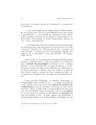 32                                                        Dante Augusto Galeffi


não se dão. O conceito oposto de “fenômeno” é o conceito de
encobrimento.

     [...] O ser é o transcendens pura e simplesmente. A transcendência
do ser da pre-sença (Da-sein) é privilegiada porque nela reside
a possibilidade e a necessidade da individuação mais radical.
Toda e qualquer abertura do ser enquanto transcendens é co-
nhecimento transcendental. A verdade fenomenológica (abertura do
ser) é veritas transcendentalis.

     [...] As explicitações do conceito preliminar de fenomenologia
de-monstram que o que ela possui de essencial não é ser uma
“corrente” filosófica real. Mais elevada do que a realidade está
a possibilidade. A compreensão da fenomenologia depende uni-
camente de se apreendê-la como possibilidade. (Heidegger,
1988: 66-70)

     Como se pode ver, a nossa intenção de elucidação fenomenológica
alcançou um ponto limite, o que nos permite ter a certeza de
que o método fenomenológico confunde-se com a própria
filosofia. E esta filosofia deve ser capaz de libertar o ser-do-
homem-no-mundo do julgo da sua imbecilização deliberada ou
da tirania individual e coletiva, mas isso sempre e a partir de
uma decisão radical: o querer-ser livre e responsável pelo ser-
no-mundo na abrangência da construção da humanidade huma-
na.

    Como assinalou Heidegger, “a verdadeira fenomenologia —
compreendida como abertura do ser — é verdade transcendental”,
o que significa dizer que ela é uma ciência da essência do
conhecimento, como já havíamos enfatizado no início deste
exercício. Neste sentido, pode-se compreendê-la de fato como
uma nova possibilidade capaz de iluminar a abertura do projeto
do ser-do-homem-no-mundo na abrangência do processo de
suas efetividades vividas. E sendo apenas uma possibilidade, a
fenomenologia libera-se do intelectualismo monológico de um


Ideação,Feira de Santana, n.5, p.13-36, jan./jun. 2000.
 
