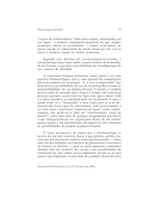Dante Augusto Galeffi                                          33


“sujeito do conhecimento” dado para sempre, instaurando, em
seu lugar, o próprio acontecimento-apropriação do que sempre
permanece aberto às possibilidades: o próprio ser-do-homem, en-
quanto lançado na temporalidade do mundo; mundo que não cessa de
tornar-se fenômeno; mundo em ebulição permanente.

    Segundo esta abertura do ser-do-homem-no-mundo, a
fenomenologia lança luzes sobre o projeto histórico da humanida-
de do homem, o que abre a possibilidade de reconfiguração do
seu estatuto de liberdade.

     A construção humana autônoma, então, passa a ser uma
questão fenomenológica, isto é, uma questão de compreensão
prévia do próprio ser-no-mundo. E é esta “compreensão” que
descortina as possibilidades do ser-do-homem poder assumir as
responsabilidades da sua própria história. Contudo, é também
preciso saber de antemão que o futuro é sempre um existencial
presente-passado, assim como ter bem claro que o mundo vivido
é a única morada a ser plasmada pelo ser-do-homem. E para o
mundo vivido só o “inesperado” é bem vindo, pois se o ser-do-
homem não fosse capaz de transcendência tudo estaria fadado a
ser uma mera e monótona “repetição do igual”, onde, eviden-
temente, não poder-se-ia falar em “transformação social do
mundo”, como algo além de qualquer programação previsível,
o que obrigatoriamente nos jogaria para dentro de um confor-
mismo insano e um determinismo incompatível com a abertura
de possibilidades da própria grandeza hominal.

     É nessa perspectiva de projeto que a fenomenologia se
mostra na sua mais concreta força, o que permite, enfim, con-
cluir que não deveríamos tratá-la como algo do passado — como
mais um dos múltiplos movimentos do pensamento construtivo
do homem na história —, pois se assim agíssemos estaríamos
abrindo mão do usufruto das nossas reais possibilidades de
construção de uma cultura pessoal amplamente inserida no seu meio
social, o que implicaria na aceitação da condição obtusa de seres


Ideação,Feira de Santana, n.5, p.13-36, jan./jun. 2000.
 