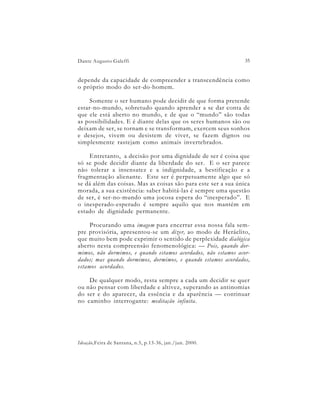 Dante Augusto Galeffi                                           35


depende da capacidade de compreender a transcendência como
o próprio modo do ser-do-homem.

     Somente o ser humano pode decidir de que forma pretende
estar-no-mundo, sobretudo quando aprender a se dar conta de
que ele está aberto no mundo, e de que o “mundo” são todas
as possibilidades. E é diante delas que os seres humanos são ou
deixam de ser, se tornam e se transformam, exercem seus sonhos
e desejos, vivem ou desistem de viver, se fazem dignos ou
simplesmente rastejam como animais invertebrados.

    Entretanto, a decisão por uma dignidade de ser é coisa que
só se pode decidir diante da liberdade do ser. E o ser parece
não tolerar a insensatez e a indignidade, a bestificação e a
fragmentação alienante. Este ser é perpetuamente algo que só
se dá além das coisas. Mas as coisas são para este ser a sua única
morada, a sua existência: saber habitá-las é sempre uma questão
de ser, é ser-no-mundo uma jocosa espera do “inesperado”. E
o inesperado-esperado é sempre aquilo que nos mantém em
estado de dignidade permanente.

     Procurando uma imagem para encerrar essa nossa fala sem-
pre provisória, apresentou-se um dizer, ao modo de Heráclito,
que muito bem pode exprimir o sentido de perplexidade dialógica
aberto nesta compreensão fenomenológica: — Pois, quando dor-
mimos, não dormimos, e quando estamos acordados, não estamos acor-
dados; mas quando dormimos, dormimos, e quando estamos acordados,
estamos acordados.

    De qualquer modo, resta sempre a cada um decidir se quer
ou não pensar com liberdade e altivez, superando as antinomias
do ser e do aparecer, da essência e da aparência — continuar
no caminho interrogante: meditação infinita.




Ideação,Feira de Santana, n.5, p.13-36, jan./jun. 2000.
 