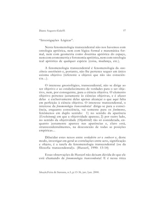 Dante Augusto Galeffi                                            17


“Investigações Lógicas”.

     Nesta fenomenologia transcendental não nos havemos com
ontologia apriórica, nem com lógica formal e matemática for-
mal, nem com geometria como doutrina apriórica do espaço,
nem com cromometria e foronomia apriórica, nem com ontologia
real apriórica de qualquer espécie (coisa, mudança, etc.).

     A fenomenologia transcendental é fenomenologia da cons-
ciência constituinte e, portanto, não lhe pertence sequer um único
axioma objetivo (referente a objetos que não são consciên-
cia...).

     O interesse gnosiológico, transcendental, não se dirige ao
ser objetivo e ao estabelecimento de verdades para o ser obje-
tivo, nem, por conseguinte, para a ciência objetiva. O elemento
objetivo pertence justamente às ciências objetivas, e é afazer
delas e exclusivamente delas apenas alcançar o que aqui falta
em perfeição à ciência objetiva. O interesse transcendental, o
interesse da fenomenologia transcendental dirige-se para a consci-
ência, enquanto consciência, vai somente para os fenômenos,
fenômenos em duplo sentido: 1) no sentido da aparência
(Erscheinung) em que a objetividade aparece; 2) por outro lado,
no sentido da objetividade (Objektität) tão só considerada, en-
quanto justamente aparece nas aparências e, claro está,
«transcendentalmente», na desconexão de todas as posições
empíricas...

     Dilucidar estes nexos entre verdadeiro ser e conhecer e, deste
modo, investigar em geral as correlações entre acto, significação
e objeto, é a tarefa da fenomenologia transcendental (ou da
filosofia transcendental)». (Husserl, 1990: 13-14)

    Essas observações de Husserl não deixam dúvida do que ele
está chamando de fenomenologia transcendental. E é nessa ótica



Ideação,Feira de Santana, n.5, p.13-36, jan./jun. 2000.
 