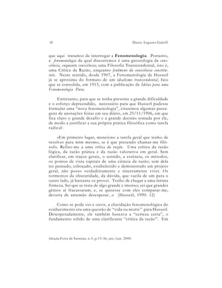 18                                                        Dante Augusto Galeffi


que aqui tratamos de interrogar a Fenomenologia. Portanto,
a fenomenologia da qual discorremos é uma gnosiologia da cons-
ciência, enquanto consciência; uma Filosofia Transcendental, isto é,
uma Crítica da Razão, enquanto fenômeno da consciência constitu-
inte. Neste sentido, desde 1907, a Fenomenologia de Husserl
já se aproxima do formato de um idealismo transcendental, fato
que se consolida, em 1913, com a publicação de Idéias para uma
Fenomenologia Pura.

     Entretanto, para que se tenha presente a grande dificuldade
e o esforço depreendido, necessário para que Husserl pudesse
formular uma “nova fenomenologia”, citaremos algumas passa-
gens de anotações feitas em seu diário, em 25/11/1906, em que
fica claro o grande desafio e a grande decisão tomada por ele,
de modo a justificar a sua própria prática filosófica como tarefa
radical:

     «Em primeiro lugar, menciono a tarefa geral que tenho de
resolver para mim mesmo, se é que pretendo chamar-me filó-
sofo. Refiro-me a uma crítica da razão. Uma crítica da razão
lógica, da razão prática e da razão valorativa em geral. Sem
clarificar, em traços gerais, o sentido, a essência, os métodos,
os pontos de vista capitais de uma ciência da razão; sem dela
ter pensado, esboçado, estabelecido e demonstrado um projeto
geral, não posso verdadeiramente e sinceramente viver. Os
tormentos da obscuridade, da dúvida, que vacila de um para o
outro lado, já bastante os provei. Tenho de chegar a uma íntima
firmeza. Sei que se trata de algo grande e imenso; sei que grandes
gênios aí fracassaram; e, se quisesse com eles comparar-me,
deveria de antemão desesperar...» (Husserl, 1990: 12)

    Como se pode ver e ouvir, a elucidação fenomenológica do
conhecimento era uma questão de “vida ou morte” para Husserl.
Desesperadamente, ele também buscava a “certeza certa”, o
fundamento sólido de uma clarificante “crítica da razão”. Em



Ideação,Feira de Santana, n.5, p.13-36, jan./jun. 2000.
 