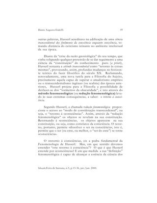 Dante Augusto Galeffi                                              19


outras palavras, Husserl acreditava na edificação de uma ciência
transcendental dos fenômenos da consciência enquanto consciência, to-
mando distância do ceticismo reinante no ambiente intelectual
da sua época.

     Diante da “crise da razão gnosiológica” do seu tempo, que
vinha solapando qualquer pretensão de se dar seguimento a uma
ciência da “constituição” do conhecimento puro (a priori),
Husserl restaura a atitude transcendental como “retorno às coisas
mesmas”, provocando, assim, profundas mudanças no horizon-
te teórico do fazer filosófico do século XX. Reclamando,
renovadamente, uma nova tarefa para a Filosofia do Sujeito,
precisamente aquela capaz de superar o amadorismo empírico
ou o transcendentalismo ingênuo (ou realista) das épocas ante-
riores, Husserl projeta para a Filosofia a possibilidade de
desfazer-se dos “tormentos da obscuridade”, e isto através do
método fenomenológico (ou redução fenomenológica) leva-
do às suas extremas consequências, a saber: o retorno à consci-
ência.

     Segundo Husserl, a chamada redução fenomenológica propor-
ciona o acesso ao “modo de consideração transcendental”, ou
seja, o “retorno à «consciência»”. Assim, através da “redução
fenomenológica” os objetos se revelam na sua constituição.
Retornando à «consciência», os objetos aparecem na sua
constituição, ou seja, como correlatos da consciência. O retor-
no, portanto, permite «dissolver o ser na consciência», isto é,
permite que o ser (ou ente, ou melhor, o “ser do ente”) se torne
«consciência».

    O «retorno à consciência», eis a pedra fundamental da
Fenomenologia de Husserl. Mas, em que sentido devemos
entender “este retorno à consciência”? O que é que Husserl
entende por «consciência»? E em que medida a sua “definição”
fenomenológica é capaz de alcançar a essência da ciência dos



Ideação,Feira de Santana, n.5, p.13-36, jan./jun. 2000.
 