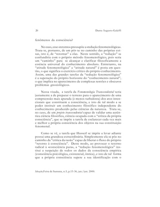 20                                                        Dante Augusto Galeffi


fenômenos da consciência?

     No caso, esse «retorno» pressupõe a «redução fenomenológica».
Trata-se, portanto, de um pôr-se no caminho das próprias coi-
sas, isto é, de “retornar” a elas. Neste sentido, a “redução” se
confundiria com o próprio método fenomenológico, pois seria
um “caminho” para se alcançar e clarificar filosoficamente a
essência universal do conhecimento absoluto. Entretanto, na
“atitude fenomenológica” a “atitude natural” é posta em ques-
tão, o que significa o exercício crítico do próprio conhecimento.
Assim, uma das grandes tarefas da “redução fenomenológica”
é a superação do próprio horizonte do “conhecimento natural”,
o que implica no aparecimento de complexas tensões e obscuros
problemas gnosiológicos.

     Nessa visada, a tarefa da Fenomenologia Transcendental seria
justamente a de preparar o terreno para o aparecimento de uma
compreensão mais apurada (e menos turbulenta) dos atos inten-
cionais que constituem a consciência, e isto de tal modo a se
poder instituir um conhecimento filosófico independente do
conhecimento produzido pelas ciências da natureza. Trata-se,
no caso, de um projeto transcendental capaz de validar uma autên-
tica ciência filosófica, ciência ocupada com a “crítica da própria
consciência”, que se impõe a tarefa de esclarecer cada vez mais
e melhor a própria consciência dos objetos na sua constituição
fenomenal.

     Como se vê, a tarefa que Husserl se impõe a levar adiante
possui uma grandeza extraordinária. Simplesmente ela se põe no
caminho da “crítica da razão” capaz de liberar o fluxo do próprio
“retorno à consciência”. Deste modo, ao provocar o retorno
radical à «consciência pura», a “redução fenomenológica” ins-
titui a suspeição de todos os dados da consciência empírica
(consciência psicológica, existencial, ôntica), e isto de tal forma
que a própria consciência supere a sua identificação com o



Ideação,Feira de Santana, n.5, p.13-36, jan./jun. 2000.
 