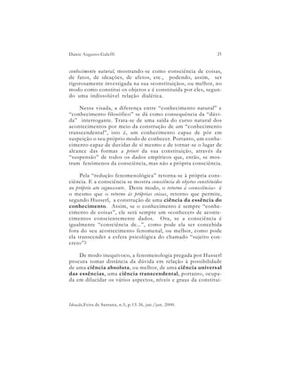 Dante Augusto Galeffi                                               21


conhecimento natural, mostrando-se como consciência de coisas,
de fatos, de ideações, de afetos, etc., podendo, assim, ser
rigorosamente investigada na sua «constituição», ou melhor, no
modo como constitui os objetos e é constituída por eles, segun-
do uma indissolúvel relação dialética.

    Nessa visada, a diferença entre “conhecimento natural” e
“conhecimento filosófico” se dá como consequência da “dúvi-
da” interrogante. Trata-se de uma saída do curso natural dos
acontecimentos por meio da construção de um “conhecimento
transcendental”, isto é, um conhecimento capaz de pôr em
suspeição o seu próprio modo de conhecer. Portanto, um conhe-
cimento capaz de duvidar de si mesmo e de tornar-se o lugar de
alcance das formas a priori da sua constituição, através da
“suspensão” de todos os dados empíricos que, então, se mos-
tram fenômenos da consciência, mas não a própria consciência.

     Pela “redução fenomenológica” retorna-se à própria cons-
ciência. E a consciência se mostra consciência de objetos constituídos
no próprio ato cognoscente. Deste modo, o retorno à «consciência» é
o mesmo que o retorno às próprias coisas, retorno que permite,
segundo Husserl, a construção de uma ciência da essência do
conhecimento. Assim, se o conhecimento é sempre “conhe-
cimento de coisas”, ele será sempre um «conhecer» de aconte-
cimentos conscientemente dados. Ora, se a consciência é
igualmente “consciência de...”, como pode ela ser concebida
fora do seu acontecimento fenomenal, ou melhor, como pode
ela transcender a esfera psicológica do chamado “sujeito con-
creto”?

    De modo inequívoco, a fenomenologia pregada por Husserl
procura tomar distância da dúvida em relação à possibilidade
de uma ciência absoluta, ou melhor, de uma ciência universal
das essências, uma ciência transcendental, portanto, ocupa-
da em dilucidar os vários aspectos, níveis e graus da constitui-



Ideação,Feira de Santana, n.5, p.13-36, jan./jun. 2000.
 