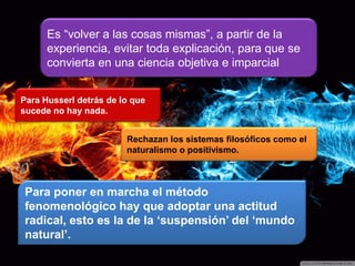 Es “volver a las cosas mismas”, a partir de la
experiencia, evitar toda explicación, para que se
convierta en una ciencia objetiva e imparcial
Para Husserl detrás de lo que
sucede no hay nada.
Para poner en marcha el método
fenomenológico hay que adoptar una actitud
radical, esto es la de la „suspensión‟ del „mundo
natural‟.
Rechazan los sistemas filosóficos como el
naturalismo o positivismo.
 