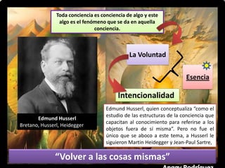 Toda conciencia es conciencia de algo y este
algo es el fenómeno que se da en aquella
conciencia.
La Voluntad
Esencia
“Volver a las cosas mismas”
Edmund Husserl
Bretano, Husserl, Heidegger
Intencionalidad
Edmund Husserl, quien conceptualiza “como el
estudio de las estructuras de la conciencia que
capacitan al conocimiento para referirse a los
objetos fuera de sí misma”. Pero no fue el
único que se aboco a este tema, a Husserl le
siguieron Martin Heidegger y Jean-Paul Sartre,
 