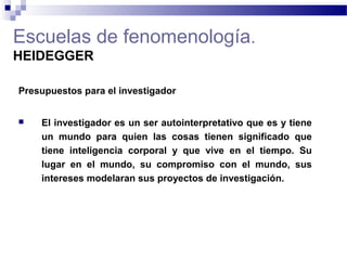 Escuelas de fenomenología.
HEIDEGGER
Presupuestos para el investigador
 El investigador es un ser autointerpretativo que es y tiene
un mundo para quien las cosas tienen significado que
tiene inteligencia corporal y que vive en el tiempo. Su
lugar en el mundo, su compromiso con el mundo, sus
intereses modelaran sus proyectos de investigación.
 
