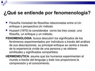 ¿Qué se entiende por fenomenología?
 Filosofía.Variedad de filosofías relacionadas entre sí.Un
enfoque o perspectiva.Un método
 Husserl (1970) la consideraba como las tres cosas: una
filosofía, un enfoque y un método.
FENOMENOLOGIA: busca descubrir los significados de los
fenómenos experimentados por individuos a través del análisis
de sus descripciones, su principal enfoque se centra a través
de la experiencia vivida de una persona y se obtiene
similitudes y significados compartidos.
HERMENEUTICA: asume que los humanos experimentan el
mundo a través del lenguaje y éste nos proporciona la
comprensión y el conocimiento.
 