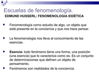 Escuelas de fenomenología.
EDMUND HUSSERL: FENOMENOLOGIA EIDÉTICA
 Fenomenología como estudio de algo, un objeto que
está presente en la conciencia y que nos hace pensar.
 La fenomenología nos lleva al conocimiento de las
esencias.
 Esencia: todo fenómeno tiene una forma, una posición
(una esencia) que lo caracteriza como es. Es un conjunto
de determinaciones que definen un objeto de
pensamiento.
 Fenómenos son realidades de la conciencia.
 