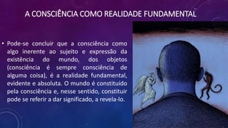 A CONSCIÊNCIA COMO REALIDADE FUNDAMENTAL
• Pode-se concluir que a consciência como
algo inerente ao sujeito e expressão da
existência do mundo, dos objetos
(consciência é sempre consciência de
alguma coisa), é a realidade fundamental,
evidente e absoluta. O mundo é constituído
pela consciência e, nesse sentido, constituir
pode se referir a dar significado, a revela-lo.
 