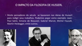 O IMPACTO DA FILOSOFIA DE HUSSERL
• Muito pensadores do século se basearam nas ideias de Husserl
para redigir seus trabalhos. Podemos pegar como exemplo: Jean-
Paul Satre, Simone de Beauvoir, Gabriel Marcel, Michel Foucalt,
Martin Heidegger, entre outros.
 