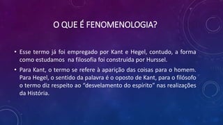 O QUE É FENOMENOLOGIA?
• Esse termo já foi empregado por Kant e Hegel, contudo, a forma
como estudamos na filosofia foi construída por Hurssel.
• Para Kant, o termo se refere à aparição das coisas para o homem.
Para Hegel, o sentido da palavra é o oposto de Kant, para o filósofo
o termo diz respeito ao “desvelamento do espírito” nas realizações
da História.
 