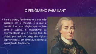 O FENÔMENO PARA KANT
• Para o autor, fenômeno é o que não
aparece em si mesmo. É o que é
constituído pela relação que se tem
com o sujeito. É inseparável da
representação que o sujeito tem do
objeto por meio de categorias lógicas
(apriorísticas). Em síntese, é apenas a
aparição do fenômeno.
 