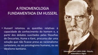 A FENOMENOLOGIA
FUNDAMENTADA EM HUSSERL
• Husserl retomou as questões relativas à
capacidade de conhecimento do homem e, a
partir dos debates suscitados pelas filosofias
de Descartes, Hume e Kant, procurou dar uma
solução que não ficasse presa ao racionalismo
cartesiano, ou ao psicologismo humano, ou ao
idealismo kantiano.
Edmund Husserl (1859-1938) - filósofo,
matemático e lógico
 