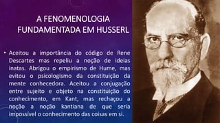 A FENOMENOLOGIA
FUNDAMENTADA EM HUSSERL
• Aceitou a importância do código de Rene
Descartes mas repeliu a noção de ideias
inatas. Abrigou o empirismo de Hume, mas
evitou o psicologismo da constituição da
mente conhecedora. Aceitou a conjugação
entre sujeito e objeto na constituição do
conhecimento, em Kant, mas rechaçou a
noção a noção kantiana de que seria
impossível o conhecimento das coisas em si.
 