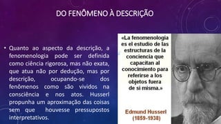 DO FENÔMENO À DESCRIÇÃO
• Quanto ao aspecto da descrição, a
fenomenologia pode ser definida
como ciência rigorosa, mas não exata,
que atua não por dedução, mas por
descrição, ocupando-se dos
fenômenos como são vividos na
consciência e nos atos. Husserl
propunha um aproximação das coisas
sem que houvesse pressupostos
interpretativos.
 