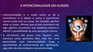 A INTENCIONALIDADE EM HUSSERL
• Intencionalidade é o modo como se dá a
consciência, e o objeto é como a consciência
mesma pode visar as coisas. Ter intenção significa
olhar as coisas. Afirmar que se tem consciência de
algo significa reconhecer sua existência externa e
admitir a possibilidade de uma percepção interna.
• A consciência não possui uma “dureza”, uma
estrutura como apresenta Kant, mas sim, uma
plasticidade, uma intencionalidade. Surge a
possibilidade do conhecimento por significação,
algo além da interioridade e da exterioridade.
 