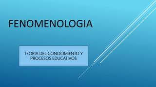 FENOMENOLOGIA
TEORIA DEL CONOCIMIENTO Y
PROCESOS EDUCATIVOS
 