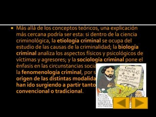  Más allá de los conceptos teóricos, una explicación
más cercana podría ser esta: si dentro de la ciencia
criminológica, la etiología criminal se ocupa del
estudio de las causas de la criminalidad; la biología
criminal analiza los aspectos físicos y psicológicos de
víctimas y agresores; y la sociología criminal pone el
énfasis en las circunstancias sociales del entorno;
la fenomenología criminal, por su parte, busca el
origen de las distintas modalidades delictivas que
han ido surgiendo a partir tanto de la criminalidad
convencional o tradicional.
 